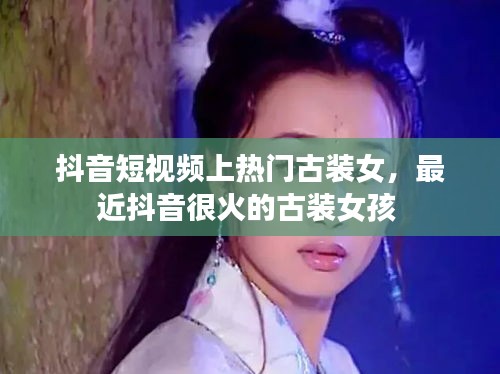 抖音短视频上热门古装女，最近抖音很火的古装女孩 